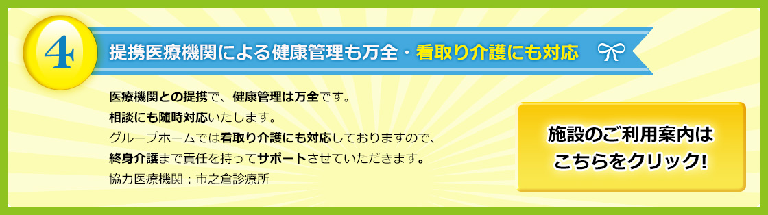 岐阜県多治見市の総合福祉ひまわり 提携医療機関による健康管理も万全・看取り介護にも対応　医療機関との提携で、健康管理は万全です。相談にも随時対応いたします。グループホームでは看取り介護にも対応しておりますので、終身介護まで責任を持ってサポートさせていただきます。協力医療機関：市之倉診療所